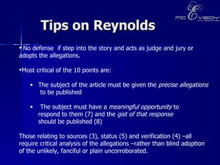 Tips on Reynolds No defense  if step into the story and acts as judge and jury or adopts the allegations.  Most critical of the 10 points are:  The subject of the article must be given the  precise allegations   to be published  The subject must have a  meaningful opportunity  to  respond to them (7) and the  gist of that response   should be published (8)  Those relating to sources (3), status (5) and verification (4) –all require critical analysis of the allegations –rather than blind adoption of the unlikely, fanciful or plain uncorroborated. 