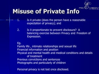Misuse of Private Info  Is it private (does the person have a reasonable  expectation of privacy); and  2.  Is it proportionate to prevent disclosure?  A   balancing exercise between Privacy and  Freedom of  Expression.  Eg.  Family life , intimate relationships and sexual life  Financial information and position  Physical and mental health and medical conditions and details of treatment  Previous convictions and sentences  Photographs and particularly of children  Personal privacy is not lost once disclosed.   