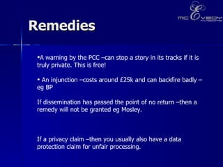 Remedies A warning by the PCC –can stop a story in its tracks if it is truly private. This is free!  An injunction –costs around £25k and can backfire badly –eg BP If dissemination has passed the point of no return –then a remedy will not be granted eg Mosley.  If a privacy claim –then you usually also have a data protection claim for unfair processing. 