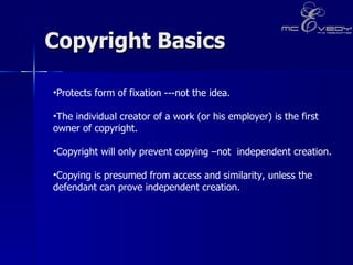 Copyright Basics Protects form of fixation ---not the idea.  The individual creator of a work (or his employer) is the first owner of copyright.  Copyright will only prevent copying –not  independent creation. Copying is presumed from access and similarity, unless the defendant can prove independent creation.  
