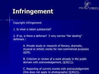 Infringement Copyright infringement:  1. Is what is taken substantial?    2. If so, is there a defense?  3 very narrow “fair dealing” defenses :    A. Private study or research of literary, dramatic,  musical or artistic works for non-commercial purposes  (§29). B. Criticism or review of a work already in the public  domain with acknowledgement, (§30(1)). C. Reporting of current events with acknowledgement  (this does not apply to photographs) (§30(2)). 