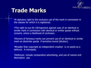 Trade Marks  A statutory right to the exclusive use of the mark in connection in the classes for which it is registered.  The right to sue for infringement against uses of an identical or similar mark in connection with identical or similar goods without consent, where a likelihood of confusion.  Owners of fameous marks can prevent use of an identical or similar mark on dissimilar goods  if tarnishes brand (dilution).  Broader than copyright as independent creation  is no assist as a defence.  A monopoly.  Defences  include comparative advertising, and use of names and  descriptive  use. 