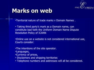 Marks on web  Territorial nature of trade marks v Domain Names .  Taking third party’s mark as a Domain name, can constitute bad faith the Uniform Domain Name Dispute Resolution Policy of ICANN Online use on a website is not considered international use, Courts consider: The intentions of the site operator.  Languages,  Currency of prices,  Disclaimers and shipping territories Telephone numbers and addresses will all be considered.   
