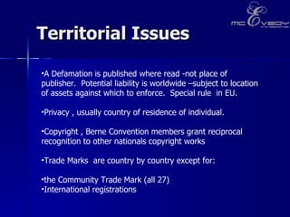 Territorial Issues  A Defamation is published where read -not place of publisher.  Potential liability is worldwide –subject to location of assets against which to enforce.  Special rule  in EU. Privacy , usually country of residence of individual. Copyright , Berne Convention members grant reciprocal recognition to other nationals copyright works Trade Marks  are country by country except for:  the Community Trade Mark (all 27)  International registrations  