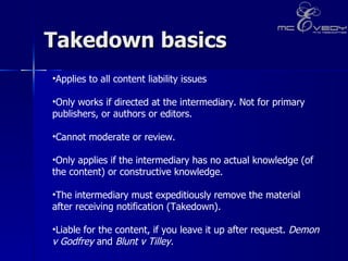 Takedown basics  Applies to all content liability issues   Only works if directed at the intermediary. Not for primary publishers, or authors or editors.    Cannot moderate or review.  Only applies if the intermediary has no actual knowledge (of the content) or constructive knowledge.   The intermediary must expeditiously remove the material after receiving notification (Takedown).    Liable for the content, if you leave it up after request.  Demon v Godfrey  and  Blunt v Tilley.   