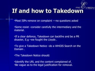 If and how to Takedown Most ISPs remove on complaint ---no questions asked  Some resist –consider carefully the intermediary and the material.  If a clear defence, Takedown can backfire and be a PR disaster, E.g –we fought the Lloyds .   To give a Takedown Notice –do a WHOIS Search on the Domain .  The Takedown Notice should:  Identify the URL and the content complained of.  Be vague as to the legal justification for removal.  
