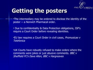 Getting the posters The intermediary may be ordered to disclose the identity of the poster -- a Norwich Pharmacal order.  Due to confidentiality & Data Protection obligations, ISP’s require a Court Order before revealing identities.  EU law requires a Court Order in civil cases,  Promusicae v Telefonica UK Courts have robustly refused to make orders where the comments were jokes or just abusive comments.  BBC v Sheffield FC’s Dave Allen, BBC v Hargreaves  