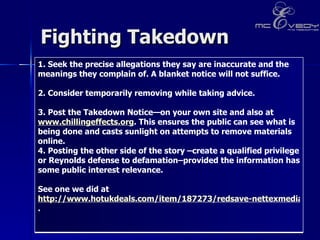 Fighting Takedown 1. Seek the precise allegations they say are inaccurate and the meanings they complain of. A blanket notice will not suffice.   2. Consider temporarily removing while taking advice.    3. Post the Takedown Notice—on your own site and also at  www.chillingeffects.org . This ensures the public can see what is being done and casts sunlight on attempts to remove materials online.  4. Posting the other side of the story –create a qualified privilege or Reynolds defense to defamation–provided the information has some public interest relevance.  See one we did at  http://www.hotukdeals.com/item/187273/redsave-nettexmedia-take-down-notic/showthread.php?t=187273&page=29 .  