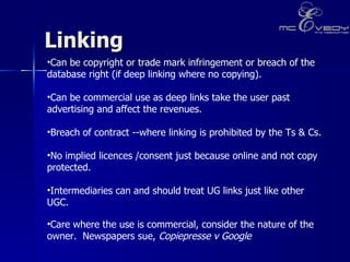Linking  Can be copyright or trade mark infringement or breach of the database right (if deep linking where no copying).  Can be commercial use as deep links take the user past advertising and affect the revenues. Breach of contract --where linking is prohibited by the Ts & Cs.  No implied licences /consent just because online and not copy protected. Intermediaries can and should treat UG links just like other UGC.   Care where the use is commercial, consider the nature of the owner.  Newspapers sue,  Copiepresse v Google   