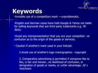 Keywords Invisible use of a competitors mark ---unproblematic.  English and German cases have held Google & Yahoo not liable for selling keywords that are third party trademarks e.g.  Mr Spicy .  Avoid any misrepresentation that you are your competitor –or confusion as to the origin of the goods or services.  Caution if another’s mark used in your link/ad:  Avoid use of another’s logo mark/graphics  -copyright 2. Comparative advertising is permitted if compares like to like, is fair and honest , no likelihood of confusion, or denigration of goods or marks, or unfair advantage.  02 v Hutchison 