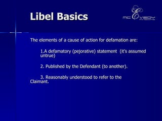 Libel Basics  The elements of a cause of action for defamation are:  1.A defamatory (pejorative) statement  (it’s assumed  untrue ) 2. Published by the Defendant (to another).   3. Reasonably understood to refer to the  Claimant.  