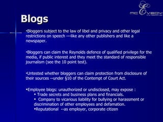 Blogs  Bloggers subject to the law of libel and privacy and other legal restrictions on speech ---like any other publishers and like a newspaper. Bloggers can claim the Reynolds defence of qualified privilege for the media, if public interest and they meet the standard of responsible journalism (see the 10 point test).  Untested whether bloggers can claim protection from disclosure of their sources --under §10 of the Contempt of Court Act. Employee blogs: unauthorized or undisclosed, may expose :  Trade secrets and business plans and financials.  Company to vicarious liability for bullying or harassment or discrimination of other employees and defamation.  Reputational  --as employer, corporate citizen 