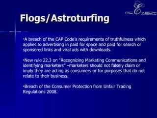 Flogs/Astroturfing  A breach of the CAP Code’s requirements of truthfulness which applies to advertising in paid for space and paid for search or sponsored links and viral ads with downloads.  New rule 22.3 on “Recognizing Marketing Communications and identifying marketers” –marketers should not falsely claim or imply they are acting as consumers or for purposes that do not relate to their business.    Breach of the Consumer Protection from Unfair Trading Regulations 2008.     