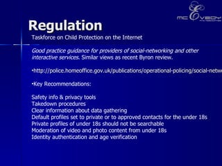 Regulation  Taskforce on Child Protection on the Internet  Good practice guidance for providers of social-networking and other interactive services . Similar views as recent Byron review.  http://police.homeoffice.gov.uk/publications/operational-policing/social-networking-guidance?view=Binary Key Recommendations:  Safety info & privacy tools  Takedown procedures  Clear information about data gathering  Default profiles set to private or to approved contacts for the under 18s  Private profiles of under 18s should not be searchable Moderation of video and photo content from under 18s  Identity authentication and age verification 