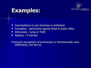 Examples: Incompetence in your business or profession Corruption - particularly against those in public office Dishonesty - Lying or Theft  Adultery - if married  Previously accusations of promiscuity or homosexuality were defamatory, but less so. 