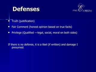 Defenses Truth (justification) Fair Comment (honest opinion based on true facts)  Privilege (Qualified ---legal, social, moral on both sides)  If there is no defense, it is a libel (if written) and damage I presumed.   