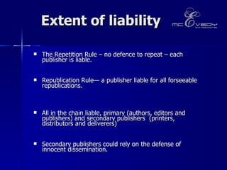 Extent of liability The Repetition Rule – no defence to repeat – each publisher is liable.  Republication Rule— a publisher liable for all forseeable republications.  All in the chain liable, primary (authors, editors and publishers) and secondary publishers  (printers,  distributors and deliverers)  Secondary publishers could rely on the defense of innocent dissemination.  