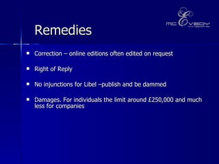 Remedies   Correction – online editions often edited on request Right of Reply No injunctions for Libel –publish and be dammed  Damages. For individuals the limit around £250,000 and much less for companies  