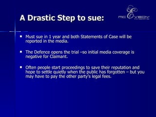 A Drastic Step to sue: Must sue in 1 year and both Statements of Case will be reported in the media.  The Defence opens the trial –so initial media coverage is negative for Claimant.  Often people start proceedings to save their reputation and hope to settle quietly when the public has forgotten – but you may have to pay the other party’s legal fees.   