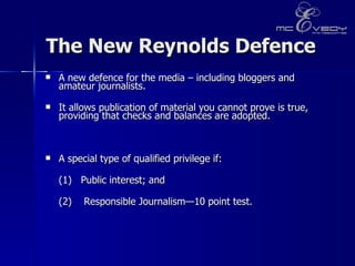 The New Reynolds Defence A new defence for the media – including bloggers and amateur journalists. It allows publication of material you cannot prove is true, providing that checks and balances are adopted.  A special type of qualified privilege if:  (1)  Public interest; and (2)   Responsible Journalism—10 point test. 