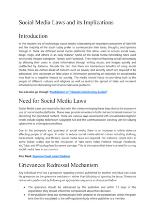 Social Media Laws and its Implications
Introduction
In this modern era of technology, social media is becoming an important component of daily life
and the majority of the youth today prefer to communicate their ideas, thoughts, and opinions
through it. There are different social media platforms that allow users to access social news,
blogs, vlogs, and others in an easy manner. Some of the social media networking sites used
extensively include Instagram, Twitter, and Facebook. They help in enhancing social connectivity
by allowing their users to share information through writing, music, and images quickly and
unaffected by distance. Despite the fact that there are tremendous benefits of using social
media, there are certain areas of concern such as privacy and security which are required to be
addressed. One inaccurate or false piece of information posted by an individual on social media
may lead to a negative impact on society. The media should focus on providing truth to the
people of different cultures and religions as well as restrict the spread of false and incorrect
information for eliminating hatred and communal problems.
You can also go through “Contribution of Tribunals in Delivering Justice"
Need for Social Media Laws
Social Media Laws are required to deal with the crimes emerging these days due to the excessive
use of social media platforms. These laws provide remedies in both civil and criminal manner for
protecting the prohibited content. There are various laws associated with social media litigation
which include Digital Millennium Copyright Act and the Communication Decency Act for solving
cybercrime or cyberspace problems.
Due to the anonymity and quackery of social media, there is an increase in online violence
affecting people of all ages. In order to reduce social media-related crimes including stalking,
harassment, bullying, and threats, social media laws are required. For instance, recent riots in
some Indian states due to the circulation of fake news video violence through Facebook,
YouTube, and WhatsApp lead to severe damage. This is the reason that there is a need for strong
social media laws in our country.
Also Read: Supreme Court Latest Updates
Grievances Redressal Mechanism
Any individual who has a grievance regarding content published by another individual can issue
his grievance on the grievance mechanism rather than blocking or ignoring the issue. Grievance
redressal is performed by following an appropriate sequence as discussed below:
● The grievance should be addressed by the publisher and within 15 days of the
registration, they should inform the complainant about their decision.
● If the publisher does not communicate their decision to the complainant within the given
time then it is escalated to the self-regulatory body where publisher is a member.
 