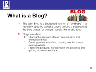 What is a Blog? The term Blog is a shortened version of &quot;We b log ” -  a regularly updated website based around a subject that the blog owner (or owners) would like to talk about Blogs are about: Sharing thoughts and ideas in an expansive and unstructured way Creating awareness of and creating new links to an existing website Promoting products, increasing on-line presence and gaining customer feedback 