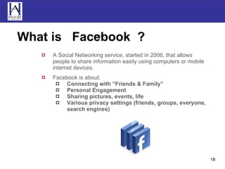 What is  Facebook  ? A Social Networking service, started in 2006, that allows people to share information easily using computers or mobile internet devices. Facebook is about: Connecting with “Friends & Family” Personal Engagement Sharing pictures, events, life Various privacy settings (friends, groups, everyone, search engines) 