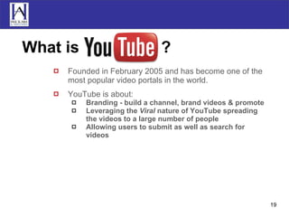 What is  YouTube ? Founded in February 2005 and has become one of the most popular video portals in the world. YouTube is about: Branding - build a channel, brand videos & promote Leveraging the  Viral  nature of YouTube spreading the videos to a large number of people Allowing users to submit as well as search for videos 
