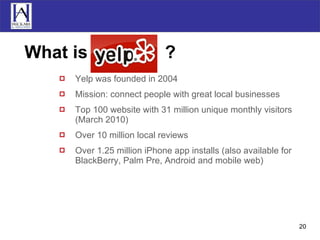 What is  Yelp  ? Yelp was founded in 2004 Mission: connect people with great local businesses Top 100 website with 31 million unique monthly visitors (March 2010) Over 10 million local reviews Over 1.25 million iPhone app installs (also available for BlackBerry, Palm Pre, Android and mobile web) 