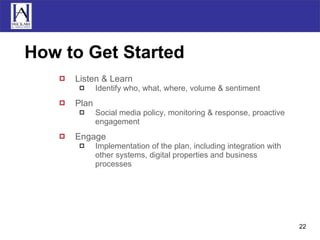 How to Get Started Listen & Learn Identify who, what, where, volume & sentiment Plan Social media policy, monitoring & response, proactive engagement Engage Implementation of the plan, including integration with other systems, digital properties and business processes 