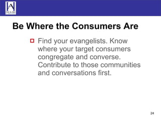 Be Where the Consumers Are Find your evangelists. Know where your target consumers congregate and converse. Contribute to those communities and conversations first. 