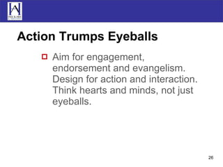 Action Trumps Eyeballs Aim for engagement, endorsement and evangelism. Design for action and interaction. Think hearts and minds, not just eyeballs. 