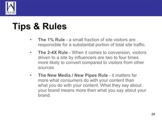 Tips & Rules The 1% Rule  - a small fraction of site visitors are responsible for a substantial portion of total site traffic.  The 2-4X Rule  - When it comes to conversion, visitors driven to a site by influencers are two to four times more likely to convert compared to visitors from other sources  The New Media / New Pipes Rule  - it matters far more what consumers do with your content than what you do with your content. What they say about your brand means more than what you say about your brand.  