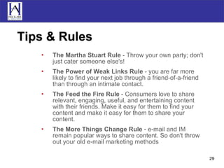 Tips & Rules The Martha Stuart Rule  - Throw your own party; don't just cater someone else's!  The Power of Weak Links Rule  - you are far more likely to find your next job through a friend-of-a-friend than through an intimate contact.  The Feed the Fire Rule  - Consumers love to share relevant, engaging, useful, and entertaining content with their friends. Make it easy for them to find your content and make it easy for them to share your content.  The More Things Change Rule  - e-mail and IM remain popular ways to share content. So don't throw out your old e-mail marketing methods  