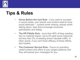 Tips & Rules Horse Before the Cart Rule  - if you want to succeed in social media, your brands and content need to have social attributes -- content worth sharing, brands worth talking about, sites that encourage consumer participation and dialog.  The PR Pitfalls Rule  - more than 90% of blog seeding has no material impact. Up to 5% gets some response, but less than 2% of seeding drives valuable traffic. In other words, if you can't track efficacy of these efforts, don't bother.  The Customer Service Rule  - Focus on providing useful content and offers to your target audience and they will spread your messages for you. 