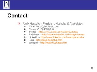 Contact Andy Huckaba - President, Huckaba & Associates Email: andy@huckaba.com Phone: (913) 485-3210 Twitter –  http://www.twitter.com/andyhuckaba Facebook –  http://www.facebook.com/andyhuckaba LinkedIn –  http://www.linkedin.com/in/andyhuckaba Blog –  http://blog.huckaba.com Website –  http:// www.huckaba.com 