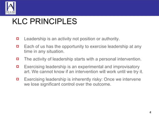 KLC PRINCIPLES Leadership is an activity not position or authority. Each of us has the opportunity to exercise leadership at any time in any situation. The activity of leadership starts with a personal intervention. Exercising leadership is an experimental and improvisatory art. We cannot know if an intervention will work until we try it. Exercising leadership is inherently risky: Once we intervene we lose significant control over the outcome. 