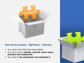 Here are the answers – Big Picture – Overview:
• You need more than this presentation
• It is up to you to decide, commit. learn more,
  practice and implement
• You need to be consistent and schedule it.
 