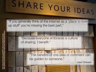 "If you generally think of the Internet as a 'place to look
                                                               up stuff' you're missing the best part.”
http://dotsub.com/view/027a4da1-8be2-4ea7-85e9-2e3be140db1a
http://ideasandthoughts.org/2008/11/04/connecting-the-world/




                                                                        "Because everyone embraces a culture
                                                                        of sharing, I benefit.”


                                                                              “The benefits of one idea or comment can
                                                                              be golden to someone.”
                                                                                                                 -Dean Shareski
 