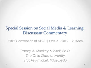 Special Session on Social Media & Learning:
          Discussant Commentary
 2012 Convention of AECT | Oct. 31, 2012 | 2:15pm


        Tracey A. Stuckey-Mickell, Ed.D.
             The Ohio State University
           stuckey-mickell.1@osu.edu
 