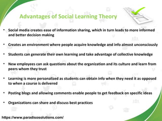Advantages of Social Learning Theory
• Social media creates ease of information sharing, which in turn leads to more informed
and better decision making
• Creates an environment where people acquire knowledge and info almost unconsciously
• Students can generate their own learning and take advantage of collective knowledge
• New employees can ask questions about the organization and its culture and learn from
peers whom they trust
• Learning is more personalized as students can obtain info when they need it as opposed
to when a course is delivered
• Posting blogs and allowing comments enable people to get feedback on specific ideas
• Organizations can share and discuss best practices
https://www.paradisosolutions.com/
 