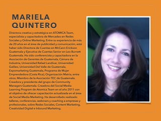 MARIELA
QUINTERO
Directora creativa y estratégica en ATOMICA Team,
especialista y capacitadora de Mercadeo en Redes
Sociales y Online Marketing. Entre su experiencia de más
de 20 años en el área de publicidad y comunicación, está
haber sido Directora de Cuentas en McCann Erickson
Guatemala y Ejecutiva de Cuentas Senior en Leo Burnett
Guatemala. Ha sido conferencista y capacitadora en la
Asociación de Gerentes de Guatemala, Cámara de
Industria, Universidad Rafael Landívar, Universidad
Galileo, Universidad Del Valle de Guatemala,
Expomarketing Guatemala, Programa de Mujer
Emprendedora (Costa Rica), Organización Matria, entre
otros. Miembro de la Asociación TEC de Guatemala.
Creadora y presidenta del grupo de Community
Managers Guatemala. Creadora del Social Media
Learning Program de Atomica Team en el año 2011 con
el objetivo de ofrecer capacitación actualizada en el área
de Social Media Marketing. Ha desarrollado realizado
talleres, conferencias, webinars y coaching a empresas y
profesionales, sobre Redes Sociales, Content Marketing,
Creatividad Digital e Inbound Marketing.
 
