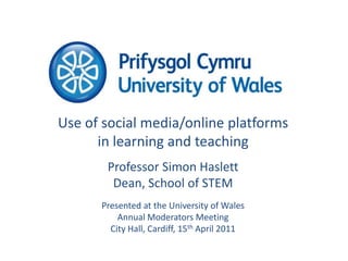 Use of social media/online platforms in learning and teaching Professor Simon Haslett Dean, School of STEM Presented at the University of Wales Annual Moderators Meeting City Hall, Cardiff, 15th April 2011 