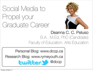 Social Media to
   Propel your
   Graduate Career
                                      Deanna C. C. Peluso
                                B.A., M.Ed, PhD (Candidate)
                         Faculty of Education, Arts Education

             Personal Blog: www.dccp.ca
        Research Blog: www.rymeyouth.ca
                                @dccp
Thursday, 22 March, 12
 