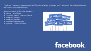 Twitter
People use Facebook to stay connected with friends and family, to discover what’s going on in the world, and to share
and express what matters to them
Some things you can do on Facebook are ..
Connect with friends
Communicate with Facebook friends
Share your thoughts
Share your pictures
Plan events or join groups
Promote a cause or business