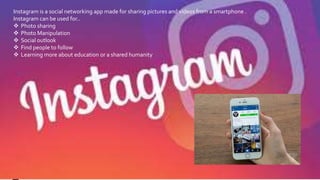 Instagram
Instagram is a social networking app made for sharing pictures and videos from a smartphone .
Instagram can be used for..
Photo sharing
Photo Manipulation
Social outlook
Find people to follow
Learning more about education or a shared humanity