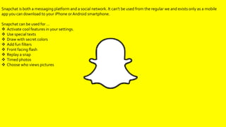 Snapchat is both a messaging platform and a social network. It can't be used from the regular we and exists only as a mobile
app you can download to your iPhone or Android smartphone.
Snapchat can be used for …
Activate cool features in your settings.
Use special texts
Draw with secret colors
Add fun filters
Front facing flash
Replay a snap
Timed photos
Choose who views pictures