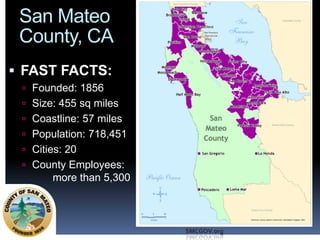 San Mateo
County, CA
 FAST FACTS:
 Founded: 1856
 Size: 455 sq miles
 Coastline: 57 miles
 Population: 718,451
 Cities: 20

 County Employees:

more than 5,300

SMCGOV.org

 