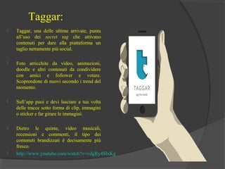 Taggar:


Taggar, una delle ultime arrivate, punta
all’uso dei secret tag che attivano
contenuti per dare alla piattaforma un
taglio nettamente più social.



Foto arricchite da video, animazioni,
doodle e altri contenuti da condividere
con amici e follower e votare.
Scoprendone di nuovi secondo i trend del
momento.



Sull’app puoi e devi lasciare a tua volta
delle tracce sotto forma di clip, immagini
o sticker e far girare le immagini.



Dietro le quinte, video musicali,
recensioni e commenti, il tipo dei
contenuti brandizzati è decisamente più
fresco.
http://www.youtube.com/watch?v=vdgRy4SlxKg



 