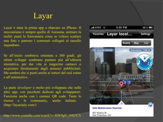 Layar
Layar è stata la prima app a sbarcare su iPhone. Il
meccanismo è sempre quello di Aurasma, animare la
realtà: punti la fotocamera come se volessi scattare
una foto e partono i contenuti collegati al tassello
inquadrato.
Se all’inizio sembrava orientata a 360 gradi, gli
ultimi sviluppi sembrano puntare più all’editoria
interattiva, per dar vita ai magazine cartacei o
acquistare direttamente dagli annunci pubblicitari.
Ma sembra che si punti anche ai settori del real estate
e all’automotive.
La parte developer è molto più sviluppata che nelle
altre app, con pacchetti dedicati agli sviluppatori.
Funziona anche con i comuni QR code. Tante le
risorse e le community, anche italiane.
(http://layaritaly.com/)
http://www.youtube.com/watch?v=HW9gU_4AUCA

 
